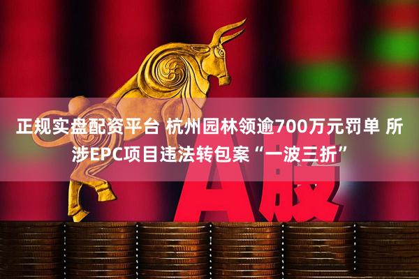 正规实盘配资平台 杭州园林领逾700万元罚单 所涉EPC项目违法转包案“一波三折”