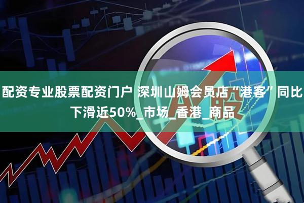 配资专业股票配资门户 深圳山姆会员店“港客”同比下滑近50%_市场_香港_商品