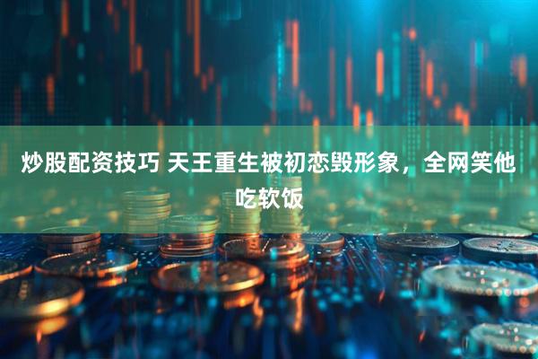 炒股配资技巧 天王重生被初恋毁形象，全网笑他吃软饭