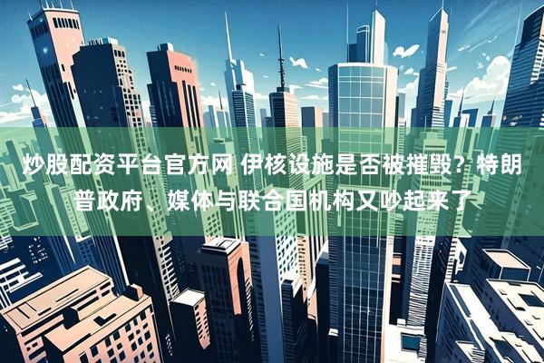 炒股配资平台官方网 伊核设施是否被摧毁？特朗普政府、媒体与联合国机构又吵起来了
