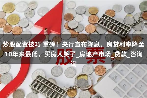 炒股配资技巧 重磅！央行宣布降息，房贷利率降至10年来最低，买房人笑了_房地产市场_贷款_咨询