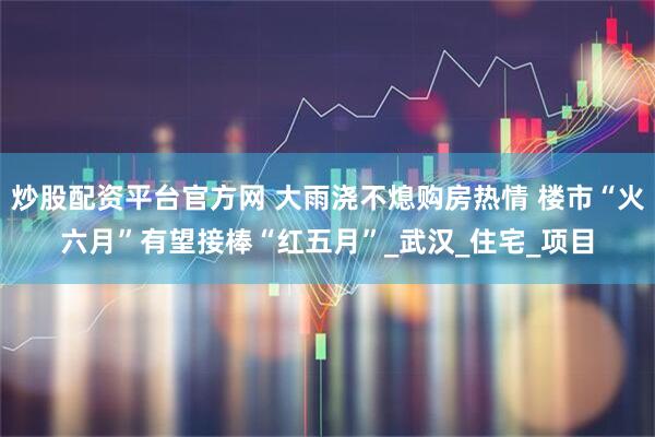 炒股配资平台官方网 大雨浇不熄购房热情 楼市“火六月”有望接棒“红五月”_武汉_住宅_项目