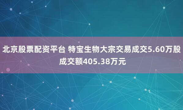 北京股票配资平台 特宝生物大宗交易成交5.60万股 成交额405.38万元