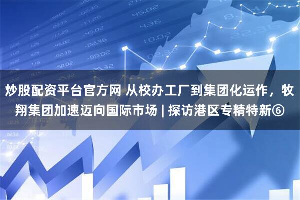 炒股配资平台官方网 从校办工厂到集团化运作，牧翔集团加速迈向国际市场 | 探访港区专精特新⑥