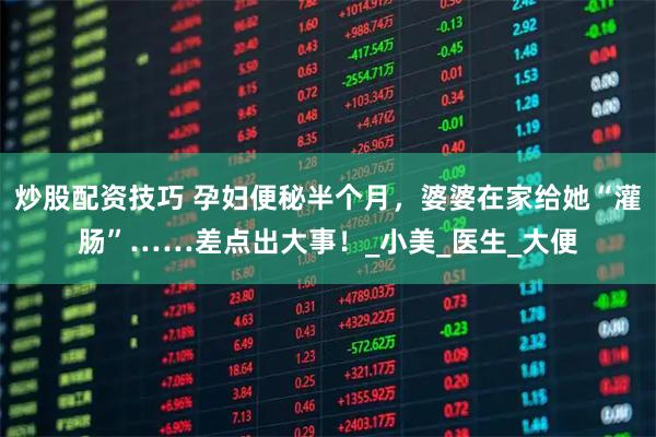 炒股配资技巧 孕妇便秘半个月，婆婆在家给她“灌肠”……差点出大事！_小美_医生_大便