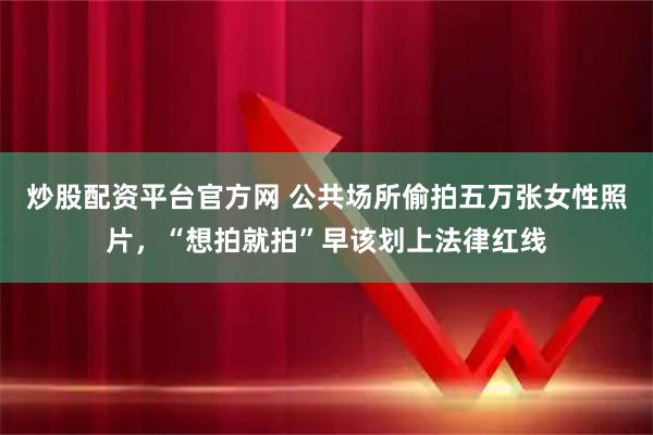 炒股配资平台官方网 公共场所偷拍五万张女性照片，“想拍就拍”早该划上法律红线