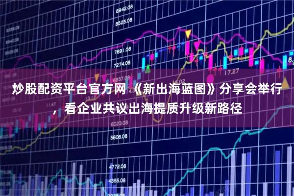 炒股配资平台官方网 《新出海蓝图》分享会举行，看企业共议出海提质升级新路径
