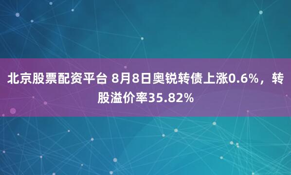 北京股票配资平台 8月8日奥锐转债上涨0.6%，转股溢价率35.82%