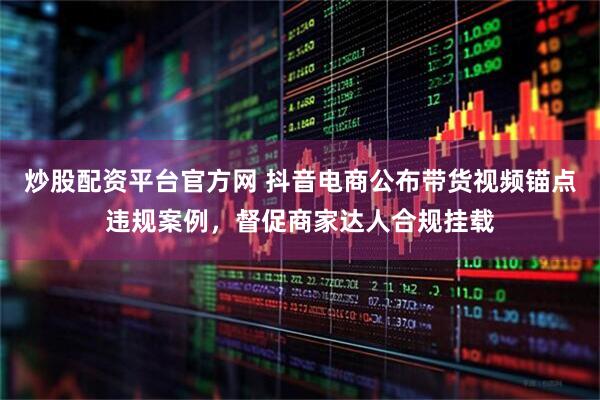 炒股配资平台官方网 抖音电商公布带货视频锚点违规案例，督促商家达人合规挂载