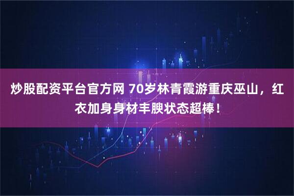 炒股配资平台官方网 70岁林青霞游重庆巫山，红衣加身身材丰腴状态超棒！