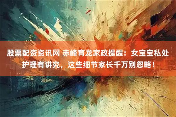 股票配资资讯网 赤峰育龙家政提醒：女宝宝私处护理有讲究，这些细节家长千万别忽略！